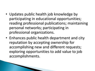• Updates public health job knowledge by
participating in educational opportunities;
reading professional publications; maintaining
personal networks; participating in
professional organizations.
• Enhances public health department and city
reputation by accepting ownership for
accomplishing new and different requests;
exploring opportunities to add value to job
accomplishments.
 