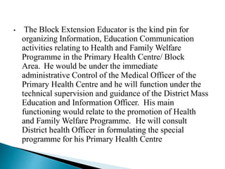 • The Block Extension Educator is the kind pin for
organizing Information, Education Communication
activities relating to Health and Family Welfare
Programme in the Primary Health Centre/ Block
Area. He would be under the immediate
administrative Control of the Medical Officer of the
Primary Health Centre and he will function under the
technical supervision and guidance of the District Mass
Education and Information Officer. His main
functioning would relate to the promotion of Health
and Family Welfare Programme. He will consult
District health Officer in formulating the special
programme for his Primary Health Centre
 