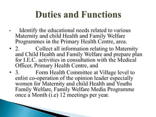 • Identify the educational needs related to various
Maternity and child Health and Family Welfare
Programmes in the Primary Health Centre, area.
• 2. Collect all information relating to Maternity
and Child Health and Family Welfare and prepare plan
for I.E.C. activities in consultation with the Medical
Officer, Primary Health Centre, and
• 3. Form Health Committee at Village level to
enlist co-operation of the opinion leader especially
women for Maternity and child Health and Youths
Family Welfare, Family Welfare Media Programme
once a Month (i.e) 12 meetings per year.
 