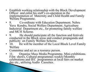 • Establish working relationship with the Block Development
Officer and enlist his staff’s co-operation in the
implementation of Maternity and Child Health and Family
Welfare Programme.
• 8. Co-ordinate with Education Department. Nehru
Yuva Kendra, Social Welfare Department. Agriculture
Industrial Department etc., for promoting family welfare
and MCH Scheme.
• 9. He should participate all the function and festivals
conducted in the Block areas and conduct propaganda and
publicity on Family Welfare Scheme.
• 10. He will be member of the Local Block Level Family
Welfare
Committee and act as a resource person.
• 11. Organise Mass Media Programme, Mini-exhibitions.
Film shows, Cultural programmes weekly/Monthly
celebrations and IEC programmes at local fairs on market
day etc., utilising Audio Cassettes.
 