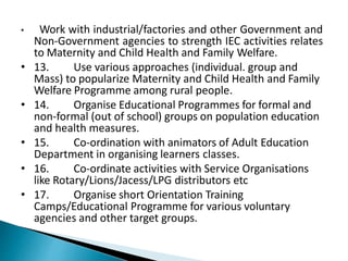 • Work with industrial/factories and other Government and
Non-Government agencies to strength IEC activities relates
to Maternity and Child Health and Family Welfare.
• 13. Use various approaches (individual. group and
Mass) to popularize Maternity and Child Health and Family
Welfare Programme among rural people.
• 14. Organise Educational Programmes for formal and
non-formal (out of school) groups on population education
and health measures.
• 15. Co-ordination with animators of Adult Education
Department in organising learners classes.
• 16. Co-ordinate activities with Service Organisations
like Rotary/Lions/Jacess/LPG distributors etc
• 17. Organise short Orientation Training
Camps/Educational Programme for various voluntary
agencies and other target groups.
 
