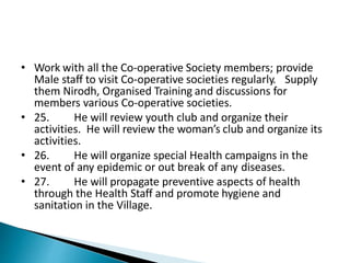 • Work with all the Co-operative Society members; provide
Male staff to visit Co-operative societies regularly. Supply
them Nirodh, Organised Training and discussions for
members various Co-operative societies.
• 25. He will review youth club and organize their
activities. He will review the woman’s club and organize its
activities.
• 26. He will organize special Health campaigns in the
event of any epidemic or out break of any diseases.
• 27. He will propagate preventive aspects of health
through the Health Staff and promote hygiene and
sanitation in the Village.
 