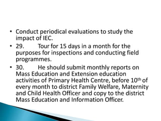 • Conduct periodical evaluations to study the
impact of IEC.
• 29. Tour for 15 days in a month for the
purposes for inspections and conducting field
programmes.
• 30. He should submit monthly reports on
Mass Education and Extension education
activities of Primary Health Centre, before 10th of
every month to district Family Welfare, Maternity
and Child Health Officer and copy to the district
Mass Education and Information Officer.
 