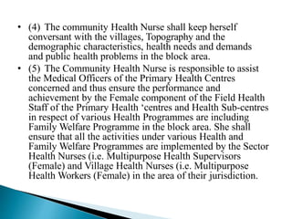 • (4) The community Health Nurse shall keep herself
conversant with the villages, Topography and the
demographic characteristics, health needs and demands
and public health problems in the block area.
• (5) The Community Health Nurse is responsible to assist
the Medical Officers of the Primary Health Centres
concerned and thus ensure the performance and
achievement by the Female component of the Field Health
Staff of the Primary Health ‘centres and Health Sub-centres
in respect of various Health Programmes are including
Family Welfare Programme in the block area. She shall
ensure that all the activities under various Health and
Family Welfare Programmes are implemented by the Sector
Health Nurses (i.e. Multipurpose Health Supervisors
(Female) and Village Health Nurses (i.e. Multipurpose
Health Workers (Female) in the area of their jurisdiction.
 