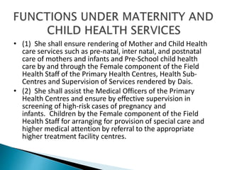 • (1) She shall ensure rendering of Mother and Child Health
care services such as pre-natal, inter natal, and postnatal
care of mothers and infants and Pre-School child health
care by and through the Female component of the Field
Health Staff of the Primary Health Centres, Health Sub-
Centres and Supervision of Services rendered by Dais.
• (2) She shall assist the Medical Officers of the Primary
Health Centres and ensure by effective supervision in
screening of high-risk cases of pregnancy and
infants. Children by the Female component of the Field
Health Staff for arranging for provision of special care and
higher medical attention by referral to the appropriate
higher treatment facility centres.
 