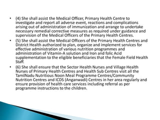 • (4) She shall assist the Medical Officer, Primary Health Centre to
investigate and report all adverse event, reactions and complications
arising out of administration of immunization and arrange to undertake
necessary remedial corrective measures as required under guidance and
supervision of the Medical Officers of the Primary Health Centres.
• (5) She shall assist the Medical Officers of the Primary Health Centres and
District Health authorized to plan, organize and implement services for
effective administration of various nutrition programmes and
administration of Vitamin-A solution and Iron and folic Acid
supplementation to the eligible beneficiaries that the Female Field Health
Staff.
• (6) She shall ensure that the Sector Health Nurses and Village Health
Nurses of Primary Health Centres and Health Sub Centres visit all the
TamilNadu Nutritious Noon Meal Programme Centres/Community
Nutrition Centres and ICDS (Anganwadi) Centres in her area regularly and
ensure provision of health care services including referral as per
programme instructions to the children.
 