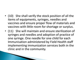 • (10) She shall verify the stock position of all the
items of equipments, syringes, needles and
vaccines and ensure proper flow of materials and
vaccines with little room for shortage or surplus.
• (11) She will maintain and ensure sterilization of
syringes and needles and adoption of practice of
one syringe. One needle for one child for each
Immunisation administered by Field Health staff
implementing immunization services both in the
clinic and in the community.
 