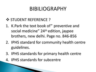 STUDENT REFERENCE ?
1. K.Park the text book of” preventive and
social medicine” 24th edition, jaypee
brothers, new delhi. Page no. 846-856
2. IPHS standard for community health centre
guidelines.
3. IPHS standards for primary health centre
4. IPHS standards for subcentre
 