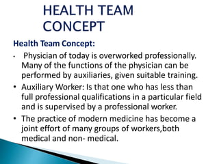 Health Team Concept:
• Physician of today is overworked professionally.
Many of the functions of the physician can be
performed by auxiliaries, given suitable training.
• Auxiliary Worker: Is that one who has less than
full professional qualifications in a particular field
and is supervised by a professional worker.
• The practice of modern medicine has become a
joint effort of many groups of workers,both
medical and non- medical.
 