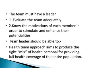 • The team must have a leader.
• 1.Evaluate the team adequately.
• 2.Know the motivations of each member in
order to stimulate and enhance their
potentialities.
• Team leader should be able to:-
• Health team approach aims to produce the
right “mix” of health personal for providing
full health coverage of the entire population.
 