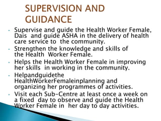 • Supervise and guide the Health Worker Female,
Dais and guide ASHA in the delivery of health
care service to the community.
• Strengthen the knowledge and skills of
the Health Worker Female.
• Helps the Health Worker Female in improving
her skills in working in the community.
• Helpandguidethe
HealthWorkerFemaleinplanning and
organizing her programmes of activities.
• Visit each Sub-Centre at least once a week on
a fixed day to observe and guide the Health
Worker Female in her day to day activities.
 