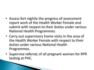 • Assess fort nightly the progress of assessment
report work of the Health Worker Female and
submit with respect to their duties under various
National Health Programmes.
• Carry out supervisory home visits in the area of
the Health Worker Female with respect to their
duties under various National Health
Programmes.
• Supervise referral; of all pregnant women for RPR
testing at PHC.
 