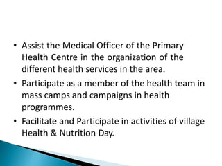 • Assist the Medical Officer of the Primary
Health Centre in the organization of the
different health services in the area.
• Participate as a member of the health team in
mass camps and campaigns in health
programmes.
• Facilitate and Participate in activities of village
Health & Nutrition Day.
 