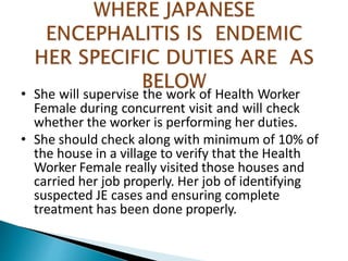 • She will supervise the work of Health Worker
Female during concurrent visit and will check
whether the worker is performing her duties.
• She should check along with minimum of 10% of
the house in a village to verify that the Health
Worker Female really visited those houses and
carried her job properly. Her job of identifying
suspected JE cases and ensuring complete
treatment has been done properly.
 