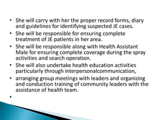 • She will carry with her the proper record forms, diary
and guidelines for identifying suspected JE cases.
• She will be responsible for ensuring complete
treatment of JE patients in her area.
• She will be responsible along with Health Assistant
Male for ensuring complete coverage during the spray
activities and search operation.
• She will also undertake health education activities
particularly through interpersonalcommunication,
• arranging group meetings with leaders and organizing
and conduction training of community leaders with the
assistance of health team.
•
 
