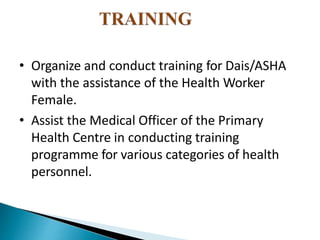 • Organize and conduct training for Dais/ASHA
with the assistance of the Health Worker
Female.
• Assist the Medical Officer of the Primary
Health Centre in conducting training
programme for various categories of health
personnel.
 