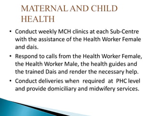 • Conduct weekly MCH clinics at each Sub-Centre
with the assistance of the Health Worker Female
and dais.
• Respond to calls from the Health Worker Female,
the Health Worker Male, the health guides and
the trained Dais and render the necessary help.
• Conduct deliveries when required at PHC level
and provide domiciliary and midwifery services.
 