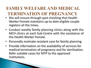 • She will ensure through spot checking that Health
Worker Female maintains up-to date eligible couple
registers all the times.
• Conduct weekly family planning clinics along with the
MCH clinics at each Sub-Centre with the assistance of
the Health Worker Female.
• Personally motivate resistant case for family planning.
• Provide information on the availability of services for
medical termination of pregnancy and for sterilization.
Refer suitable cases for MTP to the approved
institutions.
 
