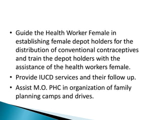 • Guide the Health Worker Female in
establishing female depot holders for the
distribution of conventional contraceptives
and train the depot holders with the
assistance of the health workers female.
• Provide IUCD services and their follow up.
• Assist M.O. PHC in organization of family
planning camps and drives.
 