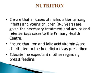 • Ensure that all cases of malnutrition among
infants and young children (0-5 years) are
given the necessary treatment and advice and
refer serious cases to the Primary Health
Centre.
• Ensure that iron and folic acid vitamin A are
distributed to the beneficiaries as prescribed.
• Educate the expectant mother regarding
breast feeding.
 