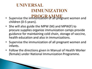 • Supervise the immunization of all pregnant women and
children (0-5 years).
• She will also guide the MPW (M) and MPW(F) to
procure supplies organize immunization camps provide
guidance for maintaining cold chain, storage of vaccine,
health education and also in immunizations.
• Supervise the immunization of all pregnant women and
infants.
• Follow the directions given in Manual of Health Worker
(female) under National Immunization Programme.
 