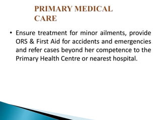 • Ensure treatment for minor ailments, provide
ORS & First Aid for accidents and emergencies
and refer cases beyond her competence to the
Primary Health Centre or nearest hospital.
 