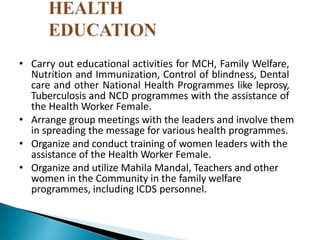 • Carry out educational activities for MCH, Family Welfare,
Nutrition and Immunization, Control of blindness, Dental
care and other National Health Programmes like leprosy,
Tuberculosis and NCD programmes with the assistance of
the Health Worker Female.
• Arrange group meetings with the leaders and involve them
in spreading the message for various health programmes.
• Organize and conduct training of women leaders with the
assistance of the Health Worker Female.
• Organize and utilize Mahila Mandal, Teachers and other
women in the Community in the family welfare
programmes, including ICDS personnel.
 
