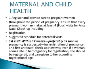 • 1.Register and provide care to pregnant women
• throughout the period of pregnancy. Ensure that every
pregnant woman makes at least 4 (Four) visits for Ante
Natal Check-up including
• Registration.
• Suggested schedule for antenatal visits
• 1st visit: Within 12 weeks—preferably as soon as
pregnancy is suspected—for registration of pregnancy
and first antenatal check-up However, even if a woman
comes late in herpregnancy for registration, she should
be registered, and care given to her according
togestational age.
 