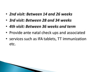 • 2nd visit: Between 14 and 26 weeks
• 3rd visit: Between 28 and 34 weeks
• 4th visit: Between 36 weeks and term
• Provide ante natal check ups and associated
• services such as IFA tablets, TT immunization
etc.
 