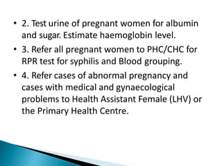 • 2. Test urine of pregnant women for albumin
and sugar. Estimate haemoglobin level.
• 3. Refer all pregnant women to PHC/CHC for
RPR test for syphilis and Blood grouping.
• 4. Refer cases of abnormal pregnancy and
cases with medical and gynaecological
problems to Health Assistant Female (LHV) or
the Primary Health Centre.
 