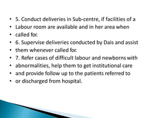 • 5. Conduct deliveries in Sub-centre, if facilities of a
• Labour room are available and in her area when
• called for.
• 6. Supervise deliveries conducted by Dais and assist
• them whenever called for.
• 7. Refer cases of difficult labour and newbornswith
• abnormalities, help them to get institutional care
• and provide follow up to the patients referred to
• or discharged from hospital.
 