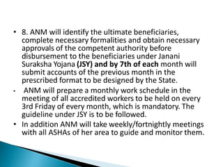 • 8. ANM will identify the ultimate beneficiaries,
complete necessary formalities and obtain necessary
approvals of the competent authority before
disbursement to the beneficiaries under Janani
Suraksha Yojana (JSY) and by 7th of each month will
submit accounts of the previous month in the
prescribed format to be designed by the State.
• ANM will prepare a monthly work schedule in the
meeting of all accredited workers to be held on every
3rd Friday of every month, which is mandatory. The
guideline under JSY is to be followed.
• In addition ANM will take weekly/fortnightly meetings
with all ASHAs of her area to guide and monitor them.
 