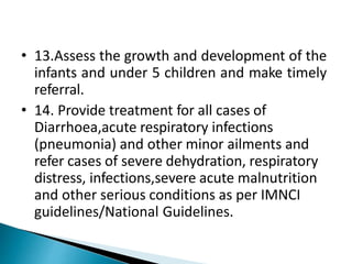 • 13.Assess the growth and development of the
infants and under 5 children and make timely
referral.
• 14. Provide treatment for all cases of
Diarrhoea,acute respiratory infections
(pneumonia) and other minor ailments and
refer cases of severe dehydration, respiratory
distress, infections,severe acute malnutrition
and other serious conditions as per IMNCI
guidelines/National Guidelines.
 