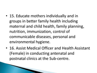 • 15. Educate mothers individually and in
groups in better family health including
maternal and child health, family planning,
nutrition, immunization, control of
communicable diseases, personal and
environmental hygiene.
• 16. Assist Medical Officer and Health Assistant
(Female) in conducting antenatal and
postnatal clinics at the Sub-centre.
 