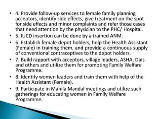 • 4. Provide follow-up services to female family planning
acceptors, identify side effects, give treatment on the spot
for side effects and minor complaints and refer those cases
that need attention by the physician to the PHC/ Hospital.
• 5. IUCD insertion can be done by a trained ANM.
• 6. Establish female depot holders, help the Health Assistant
(Female) in training them, and provide a continuous supply
of conventional contraceptives to the depot holders.
• 7. Build rapport with acceptors, village leaders, ASHA, Dais
and others and utilize them for promoting Family Welfare
Programme.
• 8. Identify women leaders and train them with help of the
Health Assistant (Female).
• 9. Participate in Mahila Mandal meetings and utilize such
gatherings for educating women in Family Welfare
Programme.
 