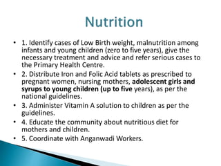 • 1. Identify cases of Low Birth weight, malnutrition among
infants and young children (zero to five years), give the
necessary treatment and advice and refer serious cases to
the Primary Health Centre.
• 2. Distribute Iron and Folic Acid tablets as prescribed to
pregnant women, nursing mothers, adolescent girls and
syrups to young children (up to five years), as per the
national guidelines.
• 3. Administer Vitamin A solution to children as per the
guidelines.
• 4. Educate the community about nutritious diet for
mothers and children.
• 5. Coordinate with Anganwadi Workers.
 