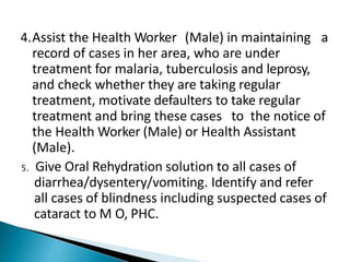 4.Assist the Health Worker (Male) in maintaining a
record of cases in her area, who are under
treatment for malaria, tuberculosis and leprosy,
and check whether they are taking regular
treatment, motivate defaulters to take regular
treatment and bring these cases to the notice of
the Health Worker (Male) or Health Assistant
(Male).
5. Give Oral Rehydration solution to all cases of
diarrhea/dysentery/vomiting. Identify and refer
all cases of blindness including suspected cases of
cataract to M O, PHC.
 