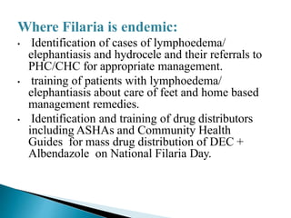 Where Filaria is endemic:
• Identification of cases of lymphoedema/
elephantiasis and hydrocele and their referrals to
PHC/CHC for appropriate management.
• training of patients with lymphoedema/
elephantiasis about care of feet and home based
management remedies.
• Identification and training of drug distributors
including ASHAs and Community Health
Guides for mass drug distribution of DEC +
Albendazole on National Filaria Day.
 