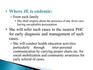 • Where JE is endemic:
– From each family
• She shall enquire about the presence of any fever case
having encephalitis presentation.
• She will refer such cases to the nearest PHC
for early diagnosis and management of such
cases.
– She will conduct health education activities
particularly through inter-personal
communication by carrying proper charts etc. for
social mobilization and community awareness for
early referral of cases.
 