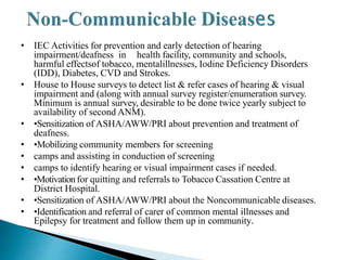 • IEC Activities for prevention and early detection of hearing
impairment/deafness in health facility, community and schools,
harmful effectsof tobacco, mentalillnesses, Iodine Deficiency Disorders
(IDD), Diabetes, CVD and Strokes.
• House to House surveys to detect list & refer cases of hearing & visual
impairment and (along with annual survey register/enumeration survey.
Minimum is annual survey, desirable to be done twice yearly subject to
availability of second ANM).
• •Sensitization of ASHA/AWW/PRI about prevention and treatment of
deafness.
• •Mobilizing community members for screening
• camps and assisting in conduction of screening
• camps to identify hearing or visual impairment cases if needed.
• •Motivationfor quitting and referrals to Tobacco Cassation Centre at
District Hospital.
• •Sensitization of ASHA/AWW/PRI about the Noncommunicable diseases.
• •Identification and referral of carer of common mental illnesses and
Epilepsy for treatment and follow them up in community.
 
