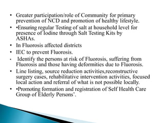 • Greater participation/role of Community for primary
prevention of NCD and promotion of healthy lifestyle.
• •Ensuring regular Testing of salt at household level for
presence of Iodine through Salt Testing Kits by
ASHAs.
• In Fluorosis affected districts
• IEC to prevent Fluorosis.
• Identify the persons at risk of Fluorosis, suffering from
Fluorosis and those having deformities due to Fluorosis.
• Line listing, source reduction activities,reconstructive
surgery cases, rehabilitative intervention activities, focused
local action and referral of what is not possible locally.
• •Promoting formation and registration of Self Health Care
Group of Elderly Persons’.
 
