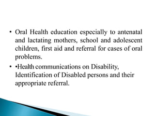 • Oral Health education especially to antenatal
and lactating mothers, school and adolescent
children, first aid and referral for cases of oral
problems.
• •Health communications on Disability,
Identification of Disabled persons and their
appropriate referral.
 