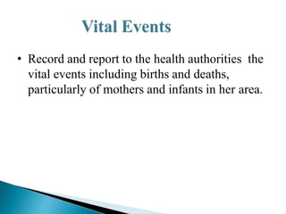 • Record and report to the health authorities the
vital events including births and deaths,
particularly of mothers and infants in her area.
 