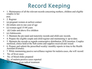 • 1. Maintenance of all the relevant records concerning mothers, children and eligible
couples in her
area.
• 2. Register
• (a) pregnant women at earliest contact
• (b) infants zero to one year of age
• (c) women aged 15-44 years
• (d) Under and above five children
• (e) Adolescents.
• 3. Maintain the pre-natal and maternity records and child care records.
• 4. Prepare the eligible couple and child register and maintaining it up-to-date.
• 5. Maintain the records as regards contraceptive distribution, IUD insertion. Couples
sterilized, clinics held at the Sub-centre and supplies received and issued.
• 6. Prepare and submit the prescribed weekly/ monthly reports in time to the Health
Assistant (Female).
• 7. While maintaining passive surveillance register for malaria cases, she will record:
• No. of fever cases
• No. of blood slides prepared
• No. of malaria positive cases reported
• No. of cases given radical treatment
 