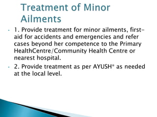 • 1. Provide treatment for minor ailments, first-
aid for accidents and emergencies and refer
cases beyond her competence to the Primary
HealthCentre/Community Health Centre or
nearest hospital.
• 2. Provide treatment as per AYUSH* as needed
at the local level.
 