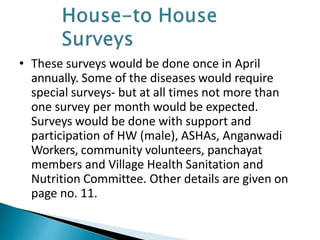 • These surveys would be done once in April
annually. Some of the diseases would require
special surveys- but at all times not more than
one survey per month would be expected.
Surveys would be done with support and
participation of HW (male), ASHAs, Anganwadi
Workers, community volunteers, panchayat
members and Village Health Sanitation and
Nutrition Committee. Other details are given on
page no. 11.
 