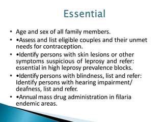 • Age and sex of all family members.
• •Assess and list eligible couples and their unmet
needs for contraception.
• •Identify persons with skin lesions or other
symptoms suspicious of leprosy and refer:
essential in high leprosy prevalence blocks.
• •Identify persons with blindness, list and refer:
Identify persons with hearing impairment/
deafness, list and refer.
• •Annualmass drug administration in filaria
endemic areas.
 