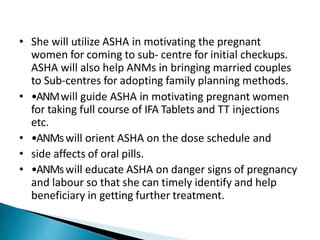 • She will utilize ASHA in motivating the pregnant
women for coming to sub- centre for initial checkups.
ASHA will also help ANMs in bringing married couples
to Sub-centres for adopting family planning methods.
• •ANMwill guide ASHA in motivating pregnant women
for taking full course of IFA Tablets and TT injections
etc.
• •ANMswill orient ASHA on the dose schedule and
• side affects of oral pills.
• •ANMswill educate ASHA on danger signs of pregnancy
and labour so that she can timely identify and help
beneficiary in getting further treatment.
 