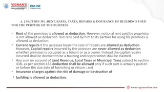 A. [ SECTION 30 ] :RENT, RATES, TAXES, REPAIRS & INSURANCE OF BUILDINGS USED
FOR THE PURPOSE OF THE BUSINESS
• Rent of the premises is allowed as deduction. However, notional rent paid by proprietor
is not allowed as deduction. But rent paid by him to its partner for using his premises is
allowed as deduction.
• Current repairs if the assessee bears the cost of repairs are allowed as deduction.
However, Capital repairs incurred by the assessee are never allowed as deduction
whether premises is occupied as a tenant or as a owner. Instead the capital repairs
incurred shall be deemed to be a building and depreciation shall be claimed.
• Any sum on account of Land Revenue, Local Taxes or Municipal Taxes subject to section
43B. as per section 43B deduction shall be allowed only if such sum is actually paid on
or before the due date of furnishing or return ; and
• Insurance charges against the risk of damage or destruction of
• building is allowed as deduction.
 