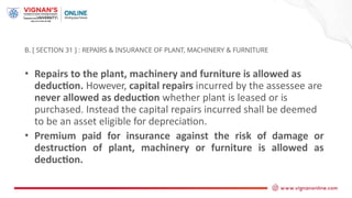 B. [ SECTION 31 ] : REPAIRS & INSURANCE OF PLANT, MACHINERY & FURNITURE
• Repairs to the plant, machinery and furniture is allowed as
deduction. However, capital repairs incurred by the assessee are
never allowed as deduction whether plant is leased or is
purchased. Instead the capital repairs incurred shall be deemed
to be an asset eligible for depreciation.
• Premium paid for insurance against the risk of damage or
destruction of plant, machinery or furniture is allowed as
deduction.
 